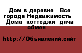 Дом в деревне - Все города Недвижимость » Дома, коттеджи, дачи обмен   